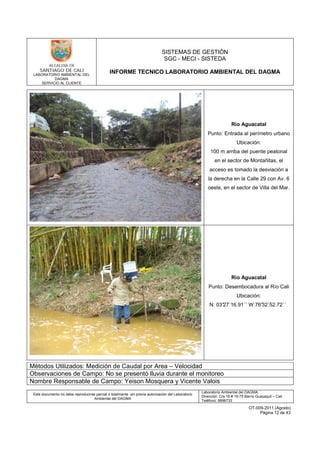 LABORATORIO AMBIENTAL DEL
DAGMA
SERVICIO AL CLIENTE
SISTEMAS DE GESTIÓN
SGC - MECI - SISTEDA
INFORME TECNICO LABORATORIO AMBIENTAL DEL DAGMA
Este documento no debe reproducirse parcial ó totalmente sin previa autorización del Laboratorio
Ambiental del DAGMA
Laboratorio Ambiental del DAGMA
Dirección: Cra.16 # 15-75 Barrio Guayaquil – Cali
Teléfono: 8896733
OT-009-2011 (Agosto)
Página 12 de 43
Río Aguacatal
Punto: Entrada al perímetro urbano
Ubicación:
100 m arriba del puente peatonal
en el sector de Montañitas, el
acceso es tomado la desviación a
la derecha en la Calle 29 con Av. 6
oeste, en el sector de Villa del Mar.
Río Aguacatal
Punto: Desembocadura al Río Cali
Ubicación:
N: 03°27´16.91´´ W:76°32´52.72´´
Métodos Utilizados: Medición de Caudal por Area – Velocidad
Observaciones de Campo: No se presentó lluvia durante el monitoreo
Nombre Responsable de Campo: Yeison Mosquera y Vicente Valois
 