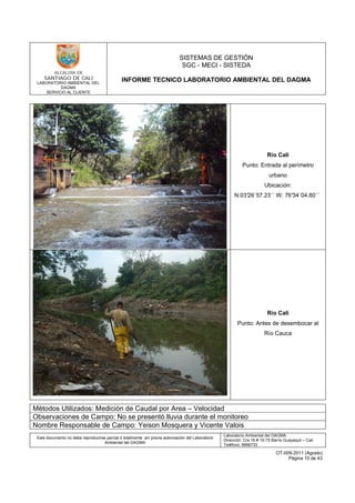 LABORATORIO AMBIENTAL DEL
DAGMA
SERVICIO AL CLIENTE
SISTEMAS DE GESTIÓN
SGC - MECI - SISTEDA
INFORME TECNICO LABORATORIO AMBIENTAL DEL DAGMA
Este documento no debe reproducirse parcial ó totalmente sin previa autorización del Laboratorio
Ambiental del DAGMA
Laboratorio Ambiental del DAGMA
Dirección: Cra.16 # 15-75 Barrio Guayaquil – Cali
Teléfono: 8896733
OT-009-2011 (Agosto)
Página 15 de 43
Río Cali
Punto: Entrada al perímetro
urbano
Ubicación:
N:03°26´57.23´´ W: 76°34´04.80´´
Río Cali
Punto: Antes de desembocar al
Río Cauca
Métodos Utilizados: Medición de Caudal por Area – Velocidad
Observaciones de Campo: No se presentó lluvia durante el monitoreo
Nombre Responsable de Campo: Yeison Mosquera y Vicente Valois
 