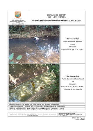 LABORATORIO AMBIENTAL DEL
DAGMA
SERVICIO AL CLIENTE
SISTEMAS DE GESTIÓN
SGC - MECI - SISTEDA
INFORME TECNICO LABORATORIO AMBIENTAL DEL DAGMA
Este documento no debe reproducirse parcial ó totalmente sin previa autorización del Laboratorio
Ambiental del DAGMA
Laboratorio Ambiental del DAGMA
Dirección: Cra.16 # 15-75 Barrio Guayaquil – Cali
Teléfono: 8896733
OT-009-2011 (Agosto)
Página 18 de 43
Río Cañaveralejo
Punto: Entrada al perímetro
urbano
Ubicación:
N:03°24´36.38´´ W: 76°34´10.61´´
Río Cañaveralejo
Punto: Desembocadura al canal
sur
Ubicación:
N: 03°24´20.92´´ W:76°31´30.83´´
(Carrera. 50 con Calle 20)
Métodos Utilizados: Medición de Caudal por Area – Velocidad
Observaciones de Campo: No se presentó lluvia durante el monitoreo
Nombre Responsable de Campo: Yeison Mosquera y Vicente Valois
 
