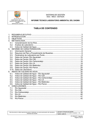 LABORATORIO AMBIENTAL DEL
DAGMA
SERVICIO AL CLIENTE
SISTEMAS DE GESTIÓN
SGC - MECI - SISTEDA
INFORME TECNICO LABORATORIO AMBIENTAL DEL DAGMA
Este documento no debe reproducirse parcial ó totalmente sin previa autorización del Laboratorio
Ambiental del DAGMA
Laboratorio Ambiental del DAGMA
Dirección: Cra.16 # 15-75 Barrio Guayaquil – Cali
Teléfono: 8896733
OT-009-2011 (Agosto)
Página 2 de 43
TABLA DE CONTENIDO
1. RESUMEN EJECUTIVO ....................................................................................................3
2. INTRODUCCION ...............................................................................................................4
3. OBJETIVOS .......................................................................................................................5
4. METODOLOGIA.................................................................................................................5
4.1. Caracterización de los Ríos.........................................................................................5
4.2. Analisis de Laboratorio ................................................................................................7
4.3. Indice de Calidad del Agua..........................................................................................7
5. INFORME DE CARACTERIZACION..................................................................................9
5.1. Información General ....................................................................................................9
5.2. Resumen de Plan y Procedimiento de Muestreo.........................................................9
5.3. Parámetros de Laboratorio por Punto..........................................................................9
5.4. Datos de Campo: Río Aguacatal ...............................................................................10
5.5. Datos de Campo: Río Cali .........................................................................................13
5.6. Datos de Campo: Río Cañaveralejo ..........................................................................16
5.7. Datos de Campo: Río Lili...........................................................................................19
5.8. Datos de Campo: Río Meléndez................................................................................22
5.9. Datos de Campo: Río Pance .....................................................................................25
5.10. Datos de Laboratorio .................................................................................................28
6. INDICE DE CALIDAD DE AGUA......................................................................................32
6.1. Indice de Calidad del Agua – Río Aguacatal .............................................................32
6.2. Indice de Calidad del Agua – Río Cali .......................................................................32
6.3. Indice de Calidad del Agua – Río Cañaveralejo ........................................................33
6.4. Indice de Calidad del Agua – Río Lili.........................................................................34
6.5. Indice de Calidad del Agua – Río Meléndez..............................................................34
6.6. Indice de Calidad del Agua – Río Pance ...................................................................35
7. CONCLUSIONES.............................................................................................................36
7.1. Río Aguacatal ............................................................................................................36
7.2. Río Cali......................................................................................................................37
7.3. Río Cañaveralejo.......................................................................................................38
7.4. Río Lili........................................................................................................................40
7.5. Río Meléndez.............................................................................................................41
7.6. Río Pance..................................................................................................................42
 