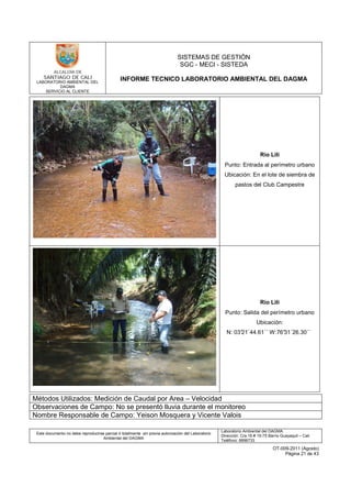 LABORATORIO AMBIENTAL DEL
DAGMA
SERVICIO AL CLIENTE
SISTEMAS DE GESTIÓN
SGC - MECI - SISTEDA
INFORME TECNICO LABORATORIO AMBIENTAL DEL DAGMA
Este documento no debe reproducirse parcial ó totalmente sin previa autorización del Laboratorio
Ambiental del DAGMA
Laboratorio Ambiental del DAGMA
Dirección: Cra.16 # 15-75 Barrio Guayaquil – Cali
Teléfono: 8896733
OT-009-2011 (Agosto)
Página 21 de 43
Río Lili
Punto: Entrada al perímetro urbano
Ubicación: En el lote de siembra de
pastos del Club Campestre
Río Lili
Punto: Salida del perímetro urbano
Ubicación:
N: 03°21´44.61´´ W:76°31´26.30´´
Métodos Utilizados: Medición de Caudal por Area – Velocidad
Observaciones de Campo: No se presentó lluvia durante el monitoreo
Nombre Responsable de Campo: Yeison Mosquera y Vicente Valois
 