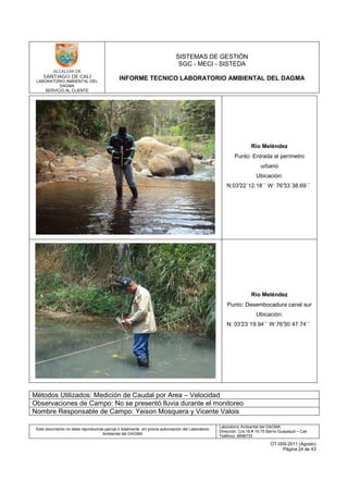 LABORATORIO AMBIENTAL DEL
DAGMA
SERVICIO AL CLIENTE
SISTEMAS DE GESTIÓN
SGC - MECI - SISTEDA
INFORME TECNICO LABORATORIO AMBIENTAL DEL DAGMA
Este documento no debe reproducirse parcial ó totalmente sin previa autorización del Laboratorio
Ambiental del DAGMA
Laboratorio Ambiental del DAGMA
Dirección: Cra.16 # 15-75 Barrio Guayaquil – Cali
Teléfono: 8896733
OT-009-2011 (Agosto)
Página 24 de 43
Río Meléndez
Punto: Entrada al perímetro
urbano
Ubicación:
N:03°22´12.18´´ W: 76°33´38.69´´
Río Meléndez
Punto: Desembocadura canal sur
Ubicación:
N: 03°23´19.94´´ W:76°30´47.74´´
Métodos Utilizados: Medición de Caudal por Area – Velocidad
Observaciones de Campo: No se presentó lluvia durante el monitoreo
Nombre Responsable de Campo: Yeison Mosquera y Vicente Valois
 