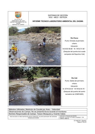 LABORATORIO AMBIENTAL DEL
DAGMA
SERVICIO AL CLIENTE
SISTEMAS DE GESTIÓN
SGC - MECI - SISTEDA
INFORME TECNICO LABORATORIO AMBIENTAL DEL DAGMA
Este documento no debe reproducirse parcial ó totalmente sin previa autorización del Laboratorio
Ambiental del DAGMA
Laboratorio Ambiental del DAGMA
Dirección: Cra.16 # 15-75 Barrio Guayaquil – Cali
Teléfono: 8896733
OT-009-2011 (Agosto)
Página 27 de 43
Río Pance
Punto: Entrada al perímetro
urbano
Ubicación:
N:03°20´06.66´´ W: 76°33´01.90´´
(Después del puente de la sede
campestre del Deportivo Cali)
Río Cali
Punto: Salida del perímetro
urbano
Ubicación:
N: 03°18´20.44´´ W:76°32’24.75´´
(Despues del puente del centro
recreativo de COMFANDI)
Métodos Utilizados: Medición de Caudal por Area – Velocidad
Observaciones de Campo: No se presentó lluvia durante el monitoreo
Nombre Responsable de Campo: Yeison Mosquera y Vicente Valois
 