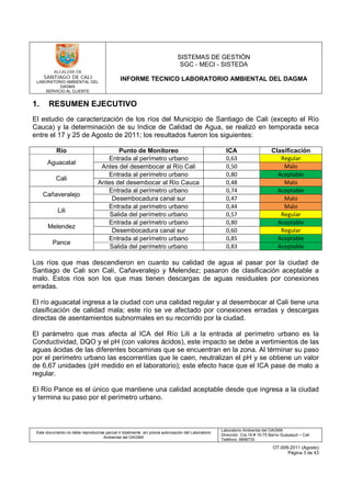 LABORATORIO AMBIENTAL DEL
DAGMA
SERVICIO AL CLIENTE
SISTEMAS DE GESTIÓN
SGC - MECI - SISTEDA
INFORME TECNICO LABORATORIO AMBIENTAL DEL DAGMA
Este documento no debe reproducirse parcial ó totalmente sin previa autorización del Laboratorio
Ambiental del DAGMA
Laboratorio Ambiental del DAGMA
Dirección: Cra.16 # 15-75 Barrio Guayaquil – Cali
Teléfono: 8896733
OT-009-2011 (Agosto)
Página 3 de 43
1. RESUMEN EJECUTIVO
El estudio de caracterización de los ríos del Municipio de Santiago de Cali (excepto el Río
Cauca) y la determinación de su Indice de Calidad de Agua, se realizó en temporada seca
entre el 17 y 25 de Agosto de 2011; los resultados fueron los siguientes:
Río Punto de Monitoreo ICA Clasificación
Aguacatal
Entrada al perímetro urbano 0,63 Regular
Antes del desembocar al Río Cali 0,50 Malo
Cali
Entrada al perímetro urbano 0,80 Aceptable
Antes del desembocar al Río Cauca 0,48 Malo
Cañaveralejo
Entrada al perímetro urbano 0,74 Aceptable
Desembocadura canal sur 0,47 Malo
Lili
Entrada al perímetro urbano 0,44 Malo
Salida del perímetro urbano 0,57 Regular
Melendez
Entrada al perímetro urbano 0,80 Aceptable
Desembocadura canal sur 0,60 Regular
Pance
Entrada al perímetro urbano 0,85 Aceptable
Salida del perímetro urbano 0,83 Aceptable
Los ríos que mas descendieron en cuanto su calidad de agua al pasar por la ciudad de
Santiago de Cali son Cali, Cañaveralejo y Melendez; pasaron de clasificación aceptable a
malo. Estos ríos son los que mas tienen descargas de aguas residuales por conexiones
erradas.
El río aguacatal ingresa a la ciudad con una calidad regular y al desembocar al Cali tiene una
clasificación de calidad mala; este río se ve afectado por conexiones erradas y descargas
directas de asentamientos subnormales en su recorrido por la ciudad.
El parámetro que mas afecta al ICA del Río Lili a la entrada al perímetro urbano es la
Conductividad, DQO y el pH (con valores ácidos), este impacto se debe a vertimientos de las
aguas ácidas de las diferentes bocaminas que se encuentran en la zona. Al términar su paso
por el perímetro urbano las escorrentías que le caen, neutralizan el pH y se obtiene un valor
de 6,67 unidades (pH medido en el laboratorio); este efecto hace que el ICA pase de malo a
regular.
El Río Pance es el único que mantiene una calidad aceptable desde que ingresa a la ciudad
y termina su paso por el perímetro urbano.
 