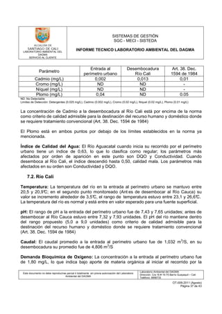 LABORATORIO AMBIENTAL DEL
DAGMA
SERVICIO AL CLIENTE
SISTEMAS DE GESTIÓN
SGC - MECI - SISTEDA
INFORME TECNICO LABORATORIO AMBIENTAL DEL DAGMA
Este documento no debe reproducirse parcial ó totalmente sin previa autorización del Laboratorio
Ambiental del DAGMA
Laboratorio Ambiental del DAGMA
Dirección: Cra.16 # 15-75 Barrio Guayaquil – Cali
Teléfono: 8896733
OT-009-2011 (Agosto)
Página 37 de 43
Parámetro
Entrada al
perímetro urbano
Desembocadura
Río Cali
Art. 38. Dec.
1594 de 1984
Cadmio (mg/L) 0,002 0,013 0,01
Cromo (mg/L) ND ND -
Níquel (mg/L) ND ND -
Plomo (mg/L) 0,04 ND 0.05
ND: No Detectable
Limites de Detección: Detergentes (0.025 mg/L), Cadmio (0.002 mg/L), Cromo (0.02 mg/L), Níquel (0.02 mg/L), Plomo (0.01 mg/L)
La concentración de Cadmio a la desembocadura al Río Cali está por encima de la norma
como criterio de calidad admisible para la destinación del recurso humano y doméstico donde
se requiere tratamiento convencional (Art. 38. Dec. 1594 de 1984)
El Plomo está en ambos puntos por debajo de los límites establecidos en la norma ya
mencionada.
Índice de Calidad del Agua: El Río Aguacatal cuando inicia su recorrido por el perímetro
urbano tiene un índice de 0,63, lo que lo clasifica como regular; los parámetros más
afectados por orden de aparición en este punto son DQO y Conductividad. Cuando
desemboca al Río Cali, el índice descendió hasta 0,50, calidad mala. Los parámetros más
afectados en su orden son Conductividad y DQO.
7.2. Río Cali
Temperatura: La temperatura del río en la entrada al perímetro urbano se mantuvo entre
20,5 y 20,9°C; en el segundo punto monitoreado (Ant es de desembocar al Río Cauca) su
valor se incremento alrededor de 3,5°C, el rango de temperatura estuvo entre 23,1 y 26,6°C.
La temperatura del río es normal y está entre en valor esperado para una fuente superficial.
pH: El rango de pH a la entrada del perímetro urbano fue de 7,43 y 7,65 unidades; antes de
desembocar al Río Cauca estuvo entre 7,32 y 7,93 unidades. El pH del río mantiene dentro
del rango propuesto (5,0 a 9,0 unidades) como criterio de calidad admisible para la
destinación del recurso humano y doméstico donde se requiere tratamiento convencional
(Art. 38. Dec. 1594 de 1984)
Caudal: El caudal promedio a la entrada al perímetro urbano fue de 1,032 m3
/S, en su
desembocadura su promedio fue de 4,806 m3
/S
Demanda Bioquímica de Oxígeno: La concentración a la entrada al perímetro urbano fue
de 1,80 mg/L, lo que indica bajo aporte de materia orgánica al iniciar el recorrido por la
 