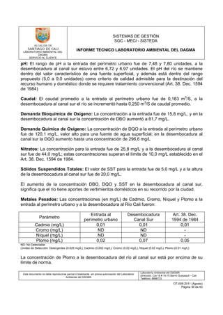LABORATORIO AMBIENTAL DEL
DAGMA
SERVICIO AL CLIENTE
SISTEMAS DE GESTIÓN
SGC - MECI - SISTEDA
INFORME TECNICO LABORATORIO AMBIENTAL DEL DAGMA
Este documento no debe reproducirse parcial ó totalmente sin previa autorización del Laboratorio
Ambiental del DAGMA
Laboratorio Ambiental del DAGMA
Dirección: Cra.16 # 15-75 Barrio Guayaquil – Cali
Teléfono: 8896733
OT-009-2011 (Agosto)
Página 39 de 43
pH: El rango de pH a la entrada del perímetro urbano fue de 7,48 y 7,80 unidades, a la
desembocadura al canal sur estuvo entre 6,72 y 6,97 unidades. El pH del río se mantiene
dentro del valor característico de una fuente superficial, y además está dentro del rango
propuesto (5,0 a 9,0 unidades) como criterio de calidad admisible para la destinación del
recurso humano y doméstico donde se requiere tratamiento convencional (Art. 38. Dec. 1594
de 1984)
Caudal: El caudal promedio a la entrada al perímetro urbano fue de 0,183 m3
/S, a la
desembocadura al canal sur el río se incrementó hasta 0,250 m3
/S de caudal promedio.
Demanda Bioquímica de Oxígeno: La concentración a la entrada fue de 15,8 mg/L, y en la
desembocadura al canal sur la concentración de DBO aumentó a 81,7 mg/L.
Demanda Química de Oxígeno: La concentración de DQO a la entrada al perímetro urbano
fue de 120,1 mg/L, valor alto para una fuente de agua superficial; en la desembocadura al
canal sur la DQO aumento hasta una concentración de 296,6 mg/L
Nitratos: La concentración para la entrada fue de 25,8 mg/L y a la desembocadura al canal
sur fue de 44,0 mg/L; estas concentraciones superan el límite de 10,0 mg/L establecido en el
Art. 38. Dec. 1594 de 1984.
Sólidos Suspendidos Totales: El valor de SST para la entrada fue de 5,0 mg/L y a la altura
de la desembocadura al canal sur fue de 20,0 mg/L.
El aumento de la concentración DBO, DQO y SST en la desembocadura al canal sur,
significa que el río tiene aportes de vertimientos domésticos en su recorrido por la ciudad.
Metales Pesados: Las concentraciones (en mg/L) de Cadmio, Cromo, Níquel y Plomo a la
entrada al perímetro urbano y a la desembocadura al Río Cali fueron:
Parámetro
Entrada al
perímetro urbano
Desembocadura
Canal Sur
Art. 38. Dec.
1594 de 1984
Cadmio (mg/L) 0,01 0,01 0,01
Cromo (mg/L) ND ND -
Níquel (mg/L) ND ND -
Plomo (mg/L) 0,02 0,07 0.05
ND: No Detectable
Limites de Detección: Detergentes (0.025 mg/L), Cadmio (0.002 mg/L), Cromo (0.02 mg/L), Níquel (0.02 mg/L), Plomo (0.01 mg/L)
La concentración de Plomo a la desembocadura del río al canal sur está por encima de su
límite de norma.
 