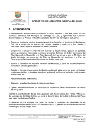 LABORATORIO AMBIENTAL DEL
DAGMA
SERVICIO AL CLIENTE
SISTEMAS DE GESTIÓN
SGC - MECI - SISTEDA
INFORME TECNICO LABORATORIO AMBIENTAL DEL DAGMA
Este documento no debe reproducirse parcial ó totalmente sin previa autorización del Laboratorio
Ambiental del DAGMA
Laboratorio Ambiental del DAGMA
Dirección: Cra.16 # 15-75 Barrio Guayaquil – Cali
Teléfono: 8896733
OT-009-2011 (Agosto)
Página 4 de 43
2. INTRODUCCION
El Departamento Administrativo de Gestión y Medio Ambiente – DAGMA, como máxima
autoridad ambiental del Municipio de Santiago de Cali, y ejerciendo sus funciones
determinadas en el Artículo 112 del Decreto 0203 de 3001 de Santiago de Cali, como:
• Ejercer su función de máxima autoridad y control ambiental en el Municipio de Santiago de
Cali, de acuerdo con las normas de carácter superior y conforme a los criterios y
directrices trazados por el Ministerio del Medio Ambiente.
• Diagnosticar la situación ambiental del municipio y trazar planes, ejecutar las políticas,
planes y programas nacionales en materia ambiental definidos por la Ley aprobatoria del
Plan Nacional de Desarrollo y el Plan Nacional de Inversiones, o por el Ministerio del
Medio Ambiente, así como los del Plan de Desarrollo del Municipio y el Plan de
Ordenamiento Territorial aplicables dentro del ámbito municipal.
• Evaluar la calidad de los recursos naturales del Municipio, a partir del establecimiento de
indicadores y límites permisibles.
• Estudiar y formular instrumentos de Gestión Ambiental, tales como las tasas retributivas,
niveles permisibles, indicadores de calidad ambiental, políticas de estímulo, zonificaciones
ambientales, etc.
• Adelantar estudios ambientales.
• Elaborar y actualizar las bases de datos ambientales.
• Operar, en coordinación con las dependencias respectivas, la red de monitores de calidad
de aire y agua.
Realizo la caracterización de los ríos Aguacatal, Cali, Cañaveralejo, Lili, Pance y Meléndez
del Municipio de Santiago de Cali, así como la determinación del Indice de Calidad del Agua
para estas fuentes superficiales.
El presente informe contiene los datos de campo y resultados de laboratorio de los
monitoreos realizados entre el 17 y 25 de Agosto de 2011, periodo en el cual la característica
climatológica era de tiempo seco.
 