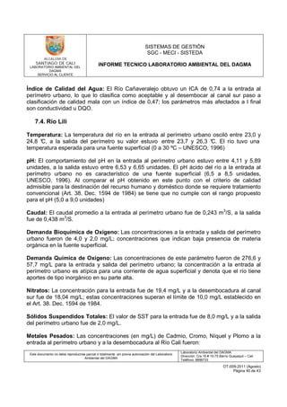 LABORATORIO AMBIENTAL DEL
DAGMA
SERVICIO AL CLIENTE
SISTEMAS DE GESTIÓN
SGC - MECI - SISTEDA
INFORME TECNICO LABORATORIO AMBIENTAL DEL DAGMA
Este documento no debe reproducirse parcial ó totalmente sin previa autorización del Laboratorio
Ambiental del DAGMA
Laboratorio Ambiental del DAGMA
Dirección: Cra.16 # 15-75 Barrio Guayaquil – Cali
Teléfono: 8896733
OT-009-2011 (Agosto)
Página 40 de 43
Índice de Calidad del Agua: El Río Cañaveralejo obtuvo un ICA de 0,74 a la entrada al
perímetro urbano, lo que lo clasifica como aceptable y al desembocar al canal sur paso a
clasificación de calidad mala con un índice de 0,47; los parámetros más afectados a l final
son conductividad u DQO.
7.4. Río Lili
Temperatura: La temperatura del río en la entrada al perímetro urbano osciló entre 23,0 y
24,8 °C, a la salida del perímetro su valor estuvo entre 23,7 y 26,3 °C. El río tuvo una
temperatura esperada para una fuente superficial (0 a 30 ºC – UNESCO, 1996)
pH: El comportamiento del pH en la entrada al perímetro urbano estuvo entre 4,11 y 5,89
unidades, a la salida estuvo entre 6,53 y 6,65 unidades. El pH ácido del río a la entrada al
perímetro urbano no es característico de una fuente superficial (6,5 a 8,5 unidades,
UNESCO, 1996). Al comparar el pH obtenido en este punto con el criterio de calidad
admisible para la destinación del recurso humano y doméstico donde se requiere tratamiento
convencional (Art. 38. Dec. 1594 de 1984) se tiene que no cumple con el rango propuesto
para el pH (5,0 a 9,0 unidades)
Caudal: El caudal promedio a la entrada al perímetro urbano fue de 0,243 m3
/S, a la salida
fue de 0,438 m3
/S.
Demanda Bioquímica de Oxígeno: Las concentraciones a la entrada y salida del perímetro
urbano fueron de 4,0 y 2,0 mg/L; concentraciones que indican baja presencia de materia
orgánica en la fuente superficial.
Demanda Química de Oxígeno: Las concentraciones de este parámetro fueron de 276,6 y
57,7 mg/L para la entrada y salida del perímetro urbano; la concentración a la entrada al
perímetro urbano es atípica para una corriente de agua superficial y denota que el río tiene
aportes de tipo inorgánico en su parte alta.
Nitratos: La concentración para la entrada fue de 19,4 mg/L y a la desembocadura al canal
sur fue de 18,04 mg/L; estas concentraciones superan el límite de 10,0 mg/L establecido en
el Art. 38. Dec. 1594 de 1984.
Sólidos Suspendidos Totales: El valor de SST para la entrada fue de 8,0 mg/L y a la salida
del perímetro urbano fue de 2,0 mg/L.
Metales Pesados: Las concentraciones (en mg/L) de Cadmio, Cromo, Níquel y Plomo a la
entrada al perímetro urbano y a la desembocadura al Río Cali fueron:
 