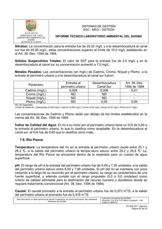 LABORATORIO AMBIENTAL DEL
DAGMA
SERVICIO AL CLIENTE
SISTEMAS DE GESTIÓN
SGC - MECI - SISTEDA
INFORME TECNICO LABORATORIO AMBIENTAL DEL DAGMA
Este documento no debe reproducirse parcial ó totalmente sin previa autorización del Laboratorio
Ambiental del DAGMA
Laboratorio Ambiental del DAGMA
Dirección: Cra.16 # 15-75 Barrio Guayaquil – Cali
Teléfono: 8896733
OT-009-2011 (Agosto)
Página 42 de 43
Nitratos: La concentración para la entrada fue de 25,52 mg/L y a la desembocadura al canal
sur fue de 40,90 mg/L; estas concentraciones superan el límite de 10,0 mg/L establecido en
el Art. 38. Dec. 1594 de 1984.
Sólidos Suspendidos Totales: El valor de SST para la entrada fue de 2,0 mg/L y en la
desembocadura al canal sur su concentración aumentó a 7,0 mg/L.
Metales Pesados: Las concentraciones (en mg/L) de Cadmio, Cromo, Níquel y Plomo a la
entrada al perímetro urbano y a la desembocadura al canal sur fueron:
Parámetro
Entrada al
perímetro urbano
Desembocadura
Canal Sur
Art. 38. Dec.
1594 de 1984
Cadmio (mg/L) 0,004 0,006 0,01
Cromo (mg/L) ND ND -
Níquel (mg/L) ND ND -
Plomo (mg/L) ND 0,05 0.05
ND: No Detectable
Limites de Detección: Detergentes (0.025 mg/L), Cadmio (0.002 mg/L), Cromo (0.02 mg/L), Níquel (0.02 mg/L), Plomo (0.01 mg/L)
Las concentraciones de Cadmio y Plomo están por debajo de los límites establecidos en la
norma del Art. 38. Dec. 1594 de 1984.
Índice de Calidad del Agua: El río a su inicio por el perímetro urbano tiene un ICA de 0,80 a
la entrada al perímetro urbano, lo que lo clasifica como aceptable. En la desembocadura al
canal sur, el ICA fue de 0,60 que lo clasifica como malo.
7.6. Río Pance
Temperatura: La temperatura del río en la entrada al perímetro urbano osciló entre 25,1 y
26,2 °C, a la salida del perímetro urbano la temper atura estuvo entre 25,2 y 26,6 °C. La
temperatura del Río Pance se encuentra dentro de lo esperado para un cuerpo de agua
superficial.
pH: El rango de pH a la entrada del perímetro urbano fue de 6,49 y 7,30 unidades; a la salida
del perímetro urbano estuvo entre 6,50 y 7,96 unidades. El pH del río se mantiene con poca
variación a lo largo de su recorrido por el perímetro urbano; su rango es característico de una
fuente superficial, y además cumple con el rango propuesto (5,0 a 9,0 unidades) como
criterio de calidad admisible para la destinación del recurso humano y doméstico donde se
requiere tratamiento convencional (Art. 38. Dec. 1594 de 1984)
Caudal: El caudal promedio a la entrada al perímetro urbano fue de 0,373 m3
/S, a la salida
del perímetro urbano el promedio fue de 0,416 m3
/S
 