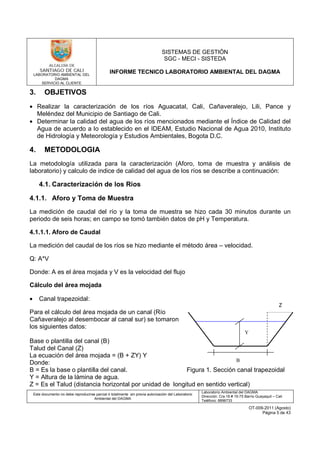 LABORATORIO AMBIENTAL DEL
DAGMA
SERVICIO AL CLIENTE
SISTEMAS DE GESTIÓN
SGC - MECI - SISTEDA
INFORME TECNICO LABORATORIO AMBIENTAL DEL DAGMA
Este documento no debe reproducirse parcial ó totalmente sin previa autorización del Laboratorio
Ambiental del DAGMA
Laboratorio Ambiental del DAGMA
Dirección: Cra.16 # 15-75 Barrio Guayaquil – Cali
Teléfono: 8896733
OT-009-2011 (Agosto)
Página 5 de 43
3. OBJETIVOS
• Realizar la caracterización de los ríos Aguacatal, Cali, Cañaveralejo, Lili, Pance y
Meléndez del Municipio de Santiago de Cali.
• Determinar la calidad del agua de los ríos mencionados mediante el Índice de Calidad del
Agua de acuerdo a lo establecido en el IDEAM, Estudio Nacional de Agua 2010, Instituto
de Hidrología y Meteorología y Estudios Ambientales, Bogota D.C.
4. METODOLOGIA
La metodología utilizada para la caracterización (Aforo, toma de muestra y análisis de
laboratorio) y calculo de indice de calidad del agua de los ríos se describe a continuación:
4.1. Caracterización de los Ríos
4.1.1. Aforo y Toma de Muestra
La medición de caudal del río y la toma de muestra se hizo cada 30 minutos durante un
periodo de seis horas; en campo se tomó también datos de pH y Temperatura.
4.1.1.1. Aforo de Caudal
La medición del caudal de los ríos se hizo mediante el método área – velocidad.
Q: A*V
Donde: A es el área mojada y V es la velocidad del flujo
Cálculo del área mojada
• Canal trapezoidal:
Para el cálculo del área mojada de un canal (Río
Cañaveralejo al desembocar al canal sur) se tomaron
los siguientes datos:
Base o plantilla del canal (B)
Talud del Canal (Z)
La ecuación del área mojada = (B + ZY) Y
Donde:
B = Es la base o plantilla del canal. Figura 1. Sección canal trapezoidal
Y = Altura de la lámina de agua.
Z = Es el Talud (distancia horizontal por unidad de longitud en sentido vertical)
Z
B
Y
 
