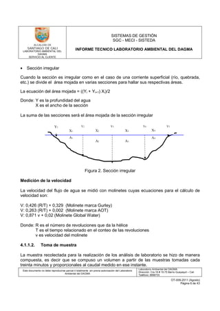 LABORATORIO AMBIENTAL DEL
DAGMA
SERVICIO AL CLIENTE
SISTEMAS DE GESTIÓN
SGC - MECI - SISTEDA
INFORME TECNICO LABORATORIO AMBIENTAL DEL DAGMA
Este documento no debe reproducirse parcial ó totalmente sin previa autorización del Laboratorio
Ambiental del DAGMA
Laboratorio Ambiental del DAGMA
Dirección: Cra.16 # 15-75 Barrio Guayaquil – Cali
Teléfono: 8896733
OT-009-2011 (Agosto)
Página 6 de 43
• Sección irregular
Cuando la sección es irregular como en el caso de una corriente superficial (río, quebrada,
etc.) se divide el área mojada en varias secciones para hallar sus respectivas áreas.
La ecuación del área mojada = ((Yi + Yi+1) Xi)/2
Donde: Y es la profundidad del agua
X es el ancho de la sección
La suma de las secciones será el área mojada de la sección irregular
Figura 2. Sección irregular
Medición de la velocidad
La velocidad del flujo de agua se midió con molinetes cuyas ecuaciones para el cálculo de
velocidad son:
V: 0,426 (R/T) + 0,329 (Molinete marca Gurley)
V: 0,263 (R/T) + 0,002 (Molinete marca AOT)
V: 0,871 v + 0,02 (Molinete Global Water)
Donde: R es el número de revoluciones que da la hélice
T es el tiempo relacionado en el conteo de las revoluciones
v es velocidad del molinete
4.1.1.2. Toma de muestra
La muestra recolectada para la realización de los análisis de laboratorio se hizo de manera
compuesta, es decir que se compuso un volumen a partir de las muestras tomadas cada
treinta minutos y proporcionales al caudal medido en ese instante.
A1
A2
Y1 Y2 Y3 Y4 Y5
A3
A4
X1 X2 X3 X4
 