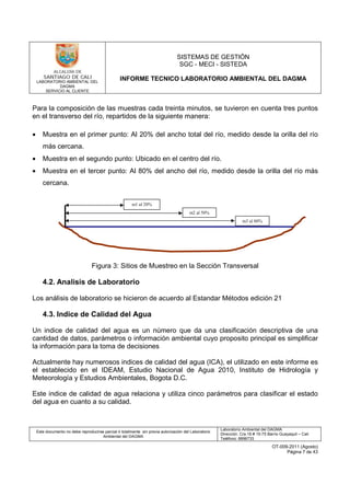 LABORATORIO AMBIENTAL DEL
DAGMA
SERVICIO AL CLIENTE
SISTEMAS DE GESTIÓN
SGC - MECI - SISTEDA
INFORME TECNICO LABORATORIO AMBIENTAL DEL DAGMA
Este documento no debe reproducirse parcial ó totalmente sin previa autorización del Laboratorio
Ambiental del DAGMA
Laboratorio Ambiental del DAGMA
Dirección: Cra.16 # 15-75 Barrio Guayaquil – Cali
Teléfono: 8896733
OT-009-2011 (Agosto)
Página 7 de 43
Para la composición de las muestras cada treinta minutos, se tuvieron en cuenta tres puntos
en el transverso del río, repartidos de la siguiente manera:
• Muestra en el primer punto: Al 20% del ancho total del río, medido desde la orilla del río
más cercana.
• Muestra en el segundo punto: Ubicado en el centro del río.
• Muestra en el tercer punto: Al 80% del ancho del río, medido desde la orilla del río más
cercana.
Figura 3: Sitios de Muestreo en la Sección Transversal
4.2. Analisis de Laboratorio
Los análisis de laboratorio se hicieron de acuerdo al Estandar Métodos edición 21
4.3. Indice de Calidad del Agua
Un indice de calidad del agua es un número que da una clasificación descriptiva de una
cantidad de datos, parámetros o información ambiental cuyo proposito principal es simplificar
la información para la toma de decisiones
Actualmente hay numerosos indices de calidad del agua (ICA), el utilizado en este informe es
el establecido en el IDEAM, Estudio Nacional de Agua 2010, Instituto de Hidrología y
Meteorología y Estudios Ambientales, Bogota D.C.
Este indice de calidad de agua relaciona y utiliza cinco parámetros para clasificar el estado
del agua en cuanto a su calidad.
m1 al 20%
m3 al 80%
m2 al 50%
 