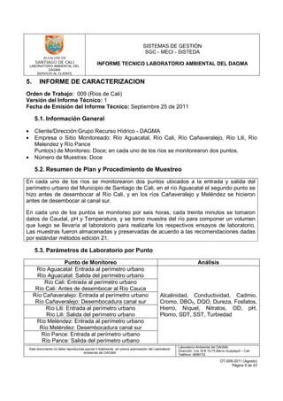 LABORATORIO AMBIENTAL DEL
DAGMA
SERVICIO AL CLIENTE
SISTEMAS DE GESTIÓN
SGC - MECI - SISTEDA
INFORME TECNICO LABORATORIO AMBIENTAL DEL DAGMA
Este documento no debe reproducirse parcial ó totalmente sin previa autorización del Laboratorio
Ambiental del DAGMA
Laboratorio Ambiental del DAGMA
Dirección: Cra.16 # 15-75 Barrio Guayaquil – Cali
Teléfono: 8896733
OT-009-2011 (Agosto)
Página 9 de 43
5. INFORME DE CARACTERIZACION
Orden de Trabajo: 009 (Ríos de Cali)
Versión del Informe Técnico: 1
Fecha de Emisión del Informe Técnico: Septiembre 25 de 2011
5.1. Información General
• Cliente/Dirección:Grupo Recurso Hídrico - DAGMA
• Empresa o Sitio Monitoreado: Río Aguacatal, Río Cali, Río Cañaveralejo, Río Lili, Río
Melendez y Río Pance
Punto(s) de Monitoreo: Doce; en cada uno de los ríos se monitorearon dos puntos.
• Número de Muestras: Doce
5.2. Resumen de Plan y Procedimiento de Muestreo
En cada uno de los ríos se monitorearon dos puntos ubicados a la entrada y salida del
perímetro urbano del Municipio de Santiago de Cali, en el río Aguacatal el segundo punto se
hizo antes de desembocar al Río Cali, y en los ríos Cañaveralejo y Meléndez se hicieron
antes de desembocar al canal sur.
En cada uno de los puntos se monitoreo por seis horas, cada treinta minutos se tomaron
datos de Caudal, pH y Temperatura, y se tomo muestra del río para componer un volumen
que luego se llevaría al laboratorio para realizarle los respectivos ensayos de laboratorio.
Las muestras fueron almacenadas y preservadas de acuerdo a las recomendaciones dadas
por estándar métodos edición 21.
5.3. Parámetros de Laboratorio por Punto
Punto de Monitoreo Análisis
Río Aguacatal: Entrada al perímetro urbano
Río Aguacatal: Salida del perímetro urbano
Alcalinidad, Conductividad, Cadmio,
Cromo, DBO5, DQO, Dureza, Fosfatos,
Hierro, Níquel, Nitratos, OD, pH,
Plomo, SDT, SST, Turbiedad
Río Cali: Entrada al perímetro urbano
Río Cali: Antes de desembocar al Río Cauca
Río Cañaveralejo: Entrada al perímetro urbano
Río Cañaveralejo: Desembocadura canal sur
Río Lili: Entrada al perímetro urbano
Río Lili: Salida del perímetro urbano
Río Meléndez: Entrada al perímetro urbano
Río Meléndez: Desembocadura canal sur
Río Pance: Entrada al perímetro urbano
Río Pance: Salida del perímetro urbano
 