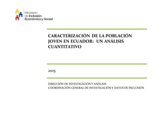 CARACTERIZACIÓN DE LA POBLACIÓN
JOVEN EN ECUADOR: UN ANÁLISIS
CUANTITATIVO
2015
DIRECCIÓN DE INVESTIGACIÓN Y ANÁLISIS
COORDINACIÓN GENERAL DE INVESTIGACIÓN Y DATOS DE INCLUSIÓN
 