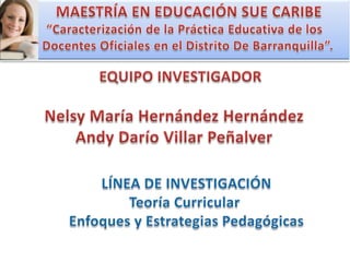 MAESTRÍA EN EDUCACIÓN SUE CARIBE “Caracterización de la Práctica Educativa de los   Docentes Oficiales en el Distrito De Barranquilla”. EQUIPO INVESTIGADOR Nelsy María Hernández Hernández Andy Darío Villar Peñalver LÍNEA DE INVESTIGACIÓN Teoría Curricular  Enfoques y Estrategias Pedagógicas 