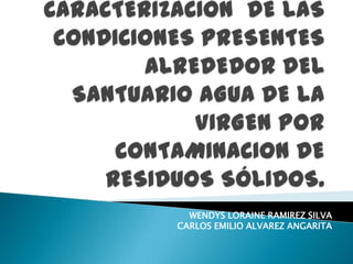 CARACTERIZACIÓN  DE LAS CONDICIONES PRESENTES ALREDEDOR DEL SANTUARIO AGUA DE LA VIRGEN POR CONTAMINACION DE RESIDUOS SÓLIDOS. WENDYS LORAINE RAMIREZ SILVA                               CARLOS EMILIO ALVAREZ ANGARITA 