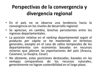 Perspectivas de la convergencia ydivergencia regionalEn el país no se observa una tendencia hacia la convergencia en los niveles de desarrollo regional.Se aprecian, en cambio, brechas persistentes entre los ingresos departamentales. La posición relativa en el ranking departamental según el producto per cápita se ha mantenido en términos generales, excepto en el caso de saltos temporales de los departamentos con economías basadas en recursos mineros que jalonan las exportaciones del país (Arauca, Casanare, La Guajira, Cesar)No obstante, estas posiciones destacadas, basadas en las ventajas comparativas de los recursos naturales, generalmente no logran sostenibilidad en el largo plazo.