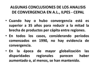 ALGUNAS CONCLUSIONES DE LOS ANALISISDE CONVERGENCIA EN A.L., ILPES - CEPALCuando hay o hubo convergencia está es superior a 35 años para reducir a la mitad la brecha de productos per cápita entre regiones.En todos los casos, considerando períodos comenzados en 1990, no hay evidencia de convergencia.En la época de mayor globalización las disparidades regionales parecen haber aumentado o, al menos, se han mantenido.
