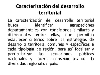 Caracterización del desarrollo territorial	La caracterización del desarrollo territorial busca identificar agrupaciones departamentales con condiciones similares y diferenciales entre ellas, que permitan establecer criterios sobre las estrategias de desarrollo territorial comunes y específicas a cada tipología de región, para así focalizar y particularizar las actuaciones públicas nacionales y hacerlas consecuentes con la diversidad regional del país.