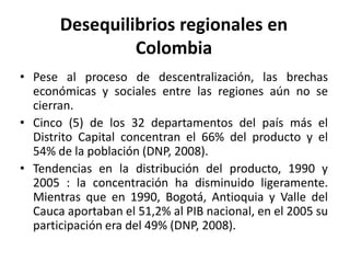 Desequilibrios regionales en ColombiaPese al proceso de descentralización, las brechas económicas y sociales entre las regiones aún no se cierran.Cinco (5) de los 32 departamentos del país más el Distrito Capital concentran el 66% del producto y el 54% de la población (DNP, 2008).Tendencias en la distribución del producto, 1990 y 2005 : la concentración ha disminuido ligeramente. Mientras que en 1990, Bogotá, Antioquia y Valle del Cauca aportaban el 51,2% al PIB nacional, en el 2005 su participación era del 49% (DNP, 2008).