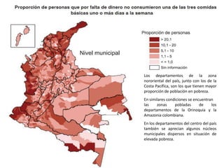 Los departamentos de la zona nororiental del país, junto con los de la Costa Pacífica, son los que tienen mayor proporción de población en pobreza. En similares condiciones se encuentranlas zonas pobladas de los departamentos de la Orinoquia y la Amazonia colombiana. En los departamentos del centro del país también se aprecian algunos núcleos municipales dispersos en situación de elevada pobreza.