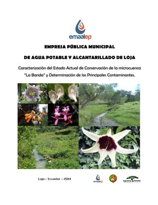 EMPRESA PÚBLICA MUNICIPAL 
DE AGUA POTABLE Y ALCANTARILLADO DE LOJA 
Caracterización del Estado Actual de Conservación de la microcuenca “La Banda” y Determinación de los Principales Contaminantes. 
Loja – Ecuador – 2014  