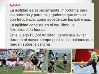 • Agilidad
• La agilidad es especialmente importante para
  los porteros y para los jugadores que driblan
  con frecuencia, como sucede con los extremos.
• La agilidad consiste en el equilibrio, la
  flexibilidad, la fuerza.
• En el juego Fútbol Agilidad, tienes que evitar
  durante el mayor tiempo posible los balones que
  ruedan sobre la cancha
 