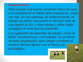 • Preparación física
• Para poseer una buena condición física de cara
  a la competición el atleta debe prepararse. Cada
  vez hay en los sistemas de entrenamiento, el
  trabajo es diario, incluyendo a menudo más de
  una sesión al día, y dura meses y años hasta
  conseguir el nivel que se pretende.
• Los jugadores de deportes de equipo, como el
  fútbol, el balonmano, o el voleibol, no se libran
  de esta preparación, ellos deben combinar el
  entreno técnico-táctico con el físico y el
  psicológico.
 
