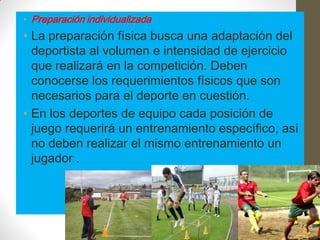 • Preparación individualizada
• La preparación física busca una adaptación del
  deportista al volumen e intensidad de ejercicio
  que realizará en la competición. Deben
  conocerse los requerimientos físicos que son
  necesarios para el deporte en cuestión.
• En los deportes de equipo cada posición de
  juego requerirá un entrenamiento específico, así
  no deben realizar el mismo entrenamiento un
  jugador .
 