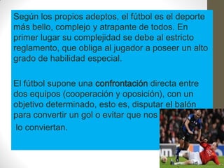 Según los propios adeptos, el fútbol es el deporte
más bello, complejo y atrapante de todos. En
primer lugar su complejidad se debe al estricto
reglamento, que obliga al jugador a poseer un alto
grado de habilidad especial.

El fútbol supone una confrontación directa entre
dos equipos (cooperación y oposición), con un
objetivo determinado, esto es, disputar el balón
para convertir un gol o evitar que nos
lo conviertan.
 