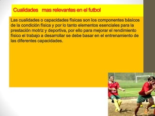 Cualidades mas relevantes en el futbol
Las cualidades o capacidades físicas son los componentes básicos
de la condición física y por lo tanto elementos esenciales para la
prestación motriz y deportiva, por ello para mejorar el rendimiento
físico el trabajo a desarrollar se debe basar en el entrenamiento de
las diferentes capacidades.
 