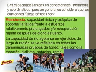 Las capacidades físicas en condicionales, intermedias
 y coordinativas; pero en general se considera que las
 cualidades físicas básicas son:
Resistencia: capacidad física y psíquica de
soportar la fatiga frente a esfuerzos
relativamente prolongados y/o recuperación
rápida después de dicho esfuerzo.
La capacidad de no agotarse en ejercicios de
larga duración se ve reflejada en todas las
denominadas pruebas de fondo, tales como la
maratón, ciclismo, natación, remo.
 
