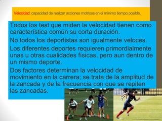 Velocidad: capacidad de realizar acciones motrices en el mínimo tiempo posible.


Todos los test que miden la velocidad tienen como
característica común su corta duración.
No todos los deportistas son igualmente veloces.
Los diferentes deportes requieren primordialmente
unas u otras cualidades físicas, pero aun dentro de
un mismo deporte.
Dos factores determinan la velocidad de
movimiento en la carrera; se trata de la amplitud de
la zancada y de la frecuencia con que se repiten
las zancadas.
 