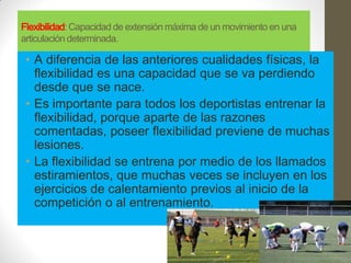 Flexibilidad: Capacidad de extensión máxima de un movimiento en una
articulación determinada.

 • A diferencia de las anteriores cualidades físicas, la
   flexibilidad es una capacidad que se va perdiendo
   desde que se nace.
 • Es importante para todos los deportistas entrenar la
   flexibilidad, porque aparte de las razones
   comentadas, poseer flexibilidad previene de muchas
   lesiones.
 • La flexibilidad se entrena por medio de los llamados
   estiramientos, que muchas veces se incluyen en los
   ejercicios de calentamiento previos al inicio de la
   competición o al entrenamiento.
 