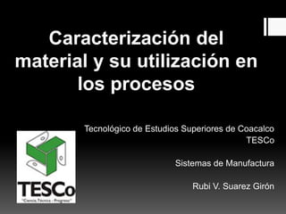 Caracterización del
material y su utilización en
los procesos
Tecnológico de Estudios Superiores de Coacalco
TESCo
Sistemas de Manufactura
Rubi V. Suarez Girón
 