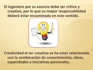 El ingeniero por su esencia debe ser crítico y
creativo, por lo que su mayor responsabilidad
deberá estar encaminada en este sentido.
Creatividad el ser creativo va ha estar relacionado
con la combinación de conocimientos, ideas,
capacidades e iniciativas personales.
 