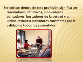 Ser críticos dentro de esta profesión significa ser
razonadores, reflexivos, innovadores,
pensadores, buscadores de la verdad y en
última instancia luchadores constantes por la
calidad de todos los acometidos.
 