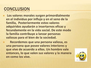 CONCLUSION
 Los valores morales surgen primordialmente
en el individuo por influjo y en el seno de la
familia, Posteriormente estos valores
adquiridos ayudarán a insertarnos eficaz y
fecundamente en la vida social. De este modo
la familia contribuye a lanzar personas
valiosas para el bien de la sociedad.
 Recordemos que una persona valiosa, es
una persona que posee valores interiores y
que vive de acuerdo a ellos. Un hombre vale
entonces, lo que valen sus valores y la manera
en como los vive.
 