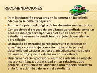 RECOMENDACIONES
 Para la educación en valores en la carrera de Ingeniería
Mecánica se debe trabajar en:
 Formación psicopedagógica de los docentes universitarios.
 Concepción del proceso de enseñanza aprendizaje como un
proceso diálogo participativo en el que el docente y el
estudiante asuman la condición de sujeto de enseñanza
aprendizaje.
 Utilización de métodos participativos en el proceso de
enseñanza aprendizaje como vía importante para el
desarrollo del carácter activo del estudiante como sujeto
del aprendizaje y de la educación en sus valores.
 Una comunicación profesor – alumno centrada en respeto
mutuo, confianza, autenticidad en las relaciones que
propicie la influencia del docente como modelo educativo
en la formación de valores en el estudiante.
 