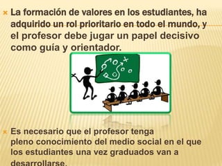  La formación de valores en los estudiantes, ha
adquirido un rol prioritario en todo el mundo, y
el profesor debe jugar un papel decisivo
como guía y orientador.
 Es necesario que el profesor tenga
pleno conocimiento del medio social en el que
los estudiantes una vez graduados van a
 