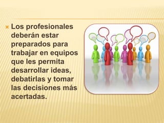  Los profesionales
deberán estar
preparados para
trabajar en equipos
que les permita
desarrollar ideas,
debatirlas y tomar
las decisiones más
acertadas.
 