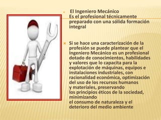  El Ingeniero Mecánico
Es el profesional técnicamente
preparado con una sólida formación
integral
 Si se hace una caracterización de la
profesión se puede plantear que el
Ingeniero Mecánico es un profesional
dotado de conocimientos, habilidades
y valores que lo capacita para la
explotación de máquinas, equipos e
instalaciones industriales, con
racionalidad económica, optimización
del uso de los recursos humanos
y materiales, preservando
los principios éticos de la sociedad,
minimizando
el consumo de naturaleza y el
deterioro del medio ambiente
 
