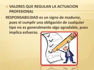  VALORES QUE REGULAN LA ACTUACION
PROFESIONAL
RESPONSABILIDAD es un signo de madurez,
pues el cumplir una obligación de cualquier
tipo no es generalmente algo agradable, pues
implica esfuerzo.
 