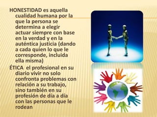 HONESTIDAD es aquella
cualidad humana por la
que la persona se
determina a elegir
actuar siempre con base
en la verdad y en la
auténtica justicia (dando
a cada quien lo que le
corresponde, incluida
ella misma)
ÉTICA el profesional en su
diario vivir no solo
confronta problemas con
relación a su trabajo,
sino también en su
profesión de día a día
con las personas que le
rodean
 