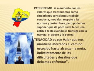 PATRIOTISMO se manifiesta por los
valores que transmitimos como
ciudadanos conscientes: trabajo,
conducta, modales, respeto a las
normas y costumbres, pero podemos
suponer que de poco sirve tener una
actitud recta cuando se transige con la
trampa, el abuso y la pereza.
TENACIDAD es ese Valor que nos
mantiene aferrados al camino
escogido hasta alcanzar la meta,
indistintamente de las
dificultades y desafíos que
debamos enfrentar".
 