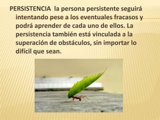 PERSISTENCIA la persona persistente seguirá
intentando pese a los eventuales fracasos y
podrá aprender de cada uno de ellos. La
persistencia también está vinculada a la
superación de obstáculos, sin importar lo
difícil que sean.
 