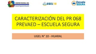 CARACTERIZACIÓN DEL PR 068
PREVAED – ESCUELA SEGURA
UGEL N° 10 - HUARAL
 