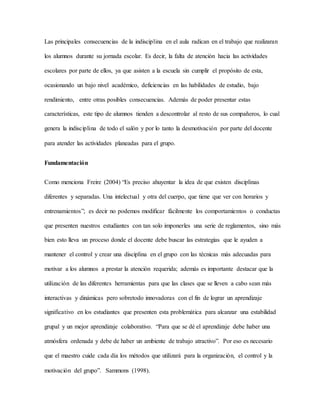 Las principales consecuencias de la indisciplina en el aula radican en el trabajo que realizaran
los alumnos durante su jornada escolar. Es decir, la falta de atención hacia las actividades
escolares por parte de ellos, ya que asisten a la escuela sin cumplir el propósito de esta,
ocasionando un bajo nivel académico, deficiencias en las habilidades de estudio, bajo
rendimiento, entre otras posibles consecuencias. Además de poder presentar estas
características, este tipo de alumnos tienden a descontrolar al resto de sus compañeros, lo cual
genera la indisciplina de todo el salón y por lo tanto la desmotivación por parte del docente
para atender las actividades planeadas para el grupo.
Fundamentación
Como menciona Freire (2004) “Es preciso ahuyentar la idea de que existen disciplinas
diferentes y separadas. Una intelectual y otra del cuerpo, que tiene que ver con horarios y
entrenamientos”; es decir no podemos modificar fácilmente los comportamientos o conductas
que presenten nuestros estudiantes con tan solo imponerles una serie de reglamentos, sino más
bien esto lleva un proceso donde el docente debe buscar las estrategias que le ayuden a
mantener el control y crear una disciplina en el grupo con las técnicas más adecuadas para
motivar a los alumnos a prestar la atención requerida; además es importante destacar que la
utilización de las diferentes herramientas para que las clases que se lleven a cabo sean más
interactivas y dinámicas pero sobretodo innovadoras con el fin de lograr un aprendizaje
significativo en los estudiantes que presenten esta problemática para alcanzar una estabilidad
grupal y un mejor aprendizaje colaborativo. “Para que se dé el aprendizaje debe haber una
atmósfera ordenada y debe de haber un ambiente de trabajo atractivo”. Por eso es necesario
que el maestro cuide cada día los métodos que utilizará para la organización, el control y la
motivación del grupo”. Sammons (1998).
 