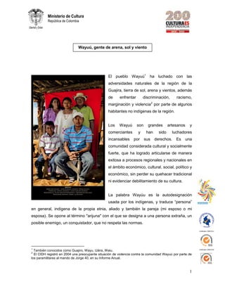 Certificado CO09/3221
Certificado CO09/3220
1
Ministerio de Cultura
República de Colombia
El pueblo Wayuú1
ha luchado con las
adversidades naturales de la región de la
Guajira, tierra de sol, arena y vientos, además
de enfrentar discriminación, racismo,
marginación y violencia2
por parte de algunos
habitantes no indígenas de la región.
Los Wayuú son grandes artesanos y
comerciantes y han sido luchadores
incansables por sus derechos. Es una
comunidad considerada cultural y socialmente
fuerte, que ha logrado articularse de manera
exitosa a procesos regionales y nacionales en
el ámbito económico, cultural, social, político y
económico, sin perder su quehacer tradicional
ni evidenciar debilitamiento de su cultura.
La palabra Wayúu es la autodesignación
usada por los indígenas, y traduce “persona”
en general, indígena de la propia etnia, aliado y también la pareja (mi esposo o mi
esposa). Se opone al término "arijuna" con el que se designa a una persona extraña, un
posible enemigo, un conquistador, que no respeta las normas.
1
También conocidos como Guajiro, Wayu, Uáira, Waiu.
2
El CIDH registró en 2004 una preocupante situación de violencia contra la comunidad Wayuú por parte de
los paramilitares al mando de Jorge 40, en su Informe Anual.
Wayuú, gente de arena, sol y viento
 