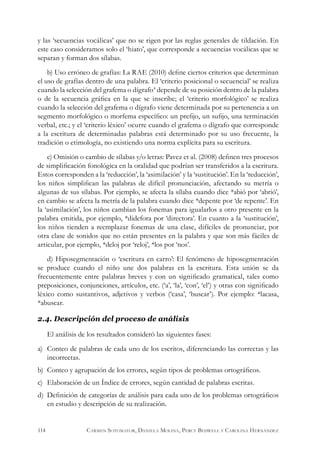 y las ‘secuencias vocálicas’ que no se rigen por las reglas generales de tildación. En
este caso consideramos solo el ‘hiato’, que corresponde a secuencias vocálicas que se
separan y forman dos sílabas.
b) Uso erróneo de grafías: La RAE (2010) define ciertos criterios que determinan
el uso de grafías dentro de una palabra. El ‘criterio posicional o secuencial’ se realiza
cuando la selección del grafema o dígrafo4
depende de su posición dentro de la palabra
o de la secuencia gráfica en la que se inscribe; el ‘criterio morfológico’ se realiza
cuando la selección del grafema o dígrafo viene determinada por su pertenencia a un
segmento morfológico o morfema específico: un prefijo, un sufijo, una terminación
verbal, etc.; y el ‘criterio léxico’ ocurre cuando el grafema o dígrafo que corresponde
a la escritura de determinadas palabras está determinado por su uso frecuente, la
tradición o etimología, no existiendo una norma explícita para su escritura.
c) Omisión o cambio de sílabas y/o letras: Pavez et al. (2008) definen tres procesos
de simplificación fonológica en la oralidad que podrían ser transferidos a la escritura.
Estos corresponden a la ‘reducción’, la ‘asimilación’ y la ‘sustitución’. En la ‘reducción’,
los niños simplifican las palabras de difícil pronunciación, afectando su metría o
algunas de sus sílabas. Por ejemplo, se afecta la sílaba cuando dice *abió por ‘abrió’,
en cambio se afecta la metría de la palabra cuando dice *depente por ‘de repente’. En
la ‘asimilación’, los niños cambian los fonemas para igualarlos a otro presente en la
palabra emitida, por ejemplo, *didefora por ‘directora’. En cuanto a la ‘sustitución’,
los niños tienden a reemplazar fonemas de una clase, difíciles de pronunciar, por
otra clase de sonidos que no están presentes en la palabra y que son más fáciles de
articular, por ejemplo, *deloj por ‘reloj’, *los por ‘nos’.
d) Hiposegmentación o ‘escritura en carro’: El fenómeno de hiposegmentación
se produce cuando el niño une dos palabras en la escritura. Esta unión se da
frecuentemente entre palabras breves y con un significado gramatical, tales como
preposiciones, conjunciones, artículos, etc. (‘a’, ‘la’, ‘con’, ‘el’) y otras con significado
léxico como sustantivos, adjetivos y verbos (‘casa’, ‘buscar’). Por ejemplo: *lacasa,
*abuscar.
2.4. Descripción del proceso de análisis
El análisis de los resultados consideró las siguientes fases:
a)	 Conteo de palabras de cada uno de los escritos, diferenciando las correctas y las
incorrectas.
b)	 Conteo y agrupación de los errores, según tipos de problemas ortográficos.
c)	 Elaboración de un Índice de errores, según cantidad de palabras escritas.
d)	 Definición de categorías de análisis para cada uno de los problemas ortográficos
en estudio y descripción de su realización.
114 Carmen Sotomayor, Daniela Molina, Percy Bedwell y Carolina Hernández
 